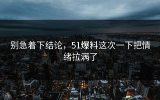 别急着下结论，51爆料这次一下把情绪拉满了