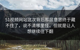 51视频网站这次背后那层意思终于藏不住了，说不清哪里怪，但就是让人想继续往下翻