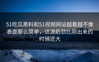 51吃瓜黑料和51视频网站越看越不像表面那么简单，这波后劲比刚出来的时候还大