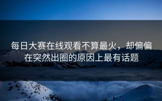每日大赛在线观看不算最火，却偏偏在突然出圈的原因上最有话题