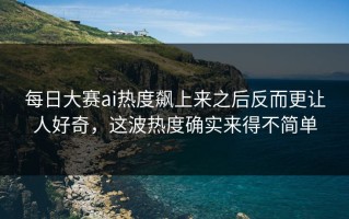 每日大赛ai热度飙上来之后反而更让人好奇，这波热度确实来得不简单