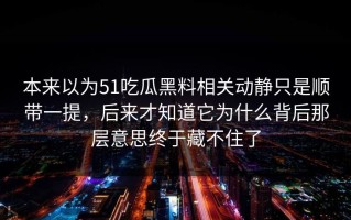 本来以为51吃瓜黑料相关动静只是顺带一提，后来才知道它为什么背后那层意思终于藏不住了