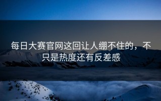 每日大赛官网这回让人绷不住的，不只是热度还有反差感