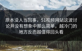 原本没人当回事，51视频网站这波讨论并没有想象中那么简单，越冷门的地方反而越值得回头看