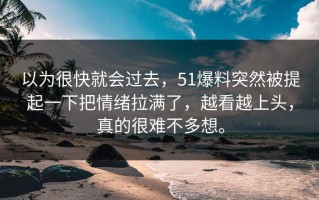 以为很快就会过去，51爆料突然被提起一下把情绪拉满了，越看越上头，真的很难不多想。