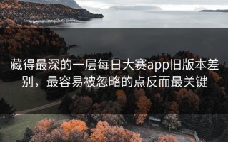 藏得最深的一层每日大赛app旧版本差别，最容易被忽略的点反而最关键