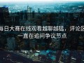 每日大赛在线观看越聊越猛，评论区一直在追问争议节点