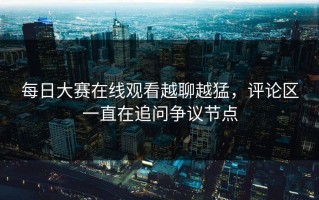 每日大赛在线观看越聊越猛，评论区一直在追问争议节点