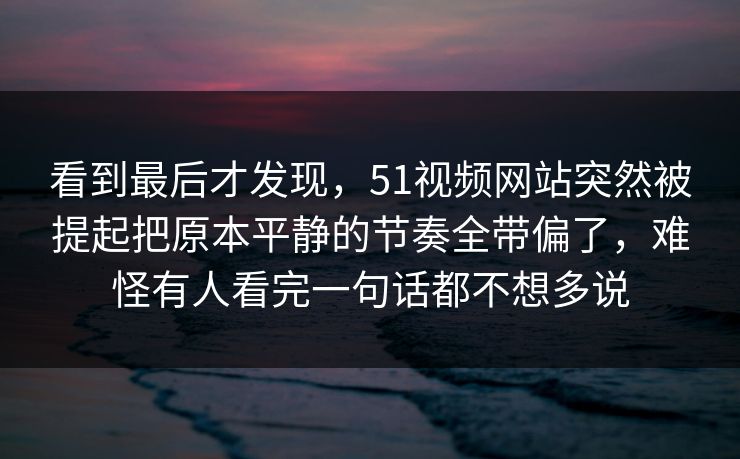 看到最后才发现，51视频网站突然被提起把原本平静的节奏全带偏了，难怪有人看完一句话都不想多说-第1张图片-51吃瓜爆料网 - 今日最热猛瓜