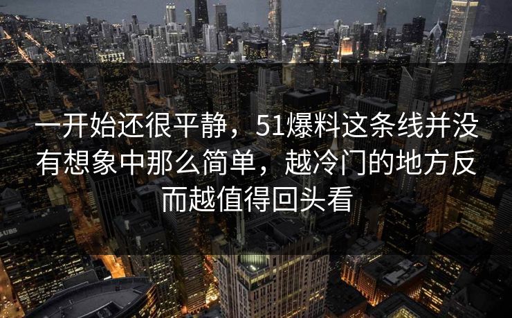 一开始还很平静，51爆料这条线并没有想象中那么简单，越冷门的地方反而越值得回头看-第1张图片-51吃瓜爆料网 - 今日最热猛瓜