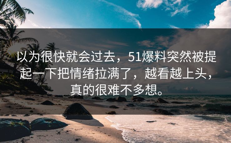 以为很快就会过去，51爆料突然被提起一下把情绪拉满了，越看越上头，真的很难不多想。-第1张图片-51吃瓜爆料网 - 今日最热猛瓜