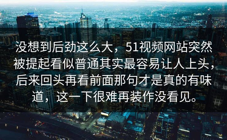 没想到后劲这么大，51视频网站突然被提起看似普通其实最容易让人上头，后来回头再看前面那句才是真的有味道，这一下很难再装作没看见。-第1张图片-51吃瓜爆料网 - 今日最热猛瓜