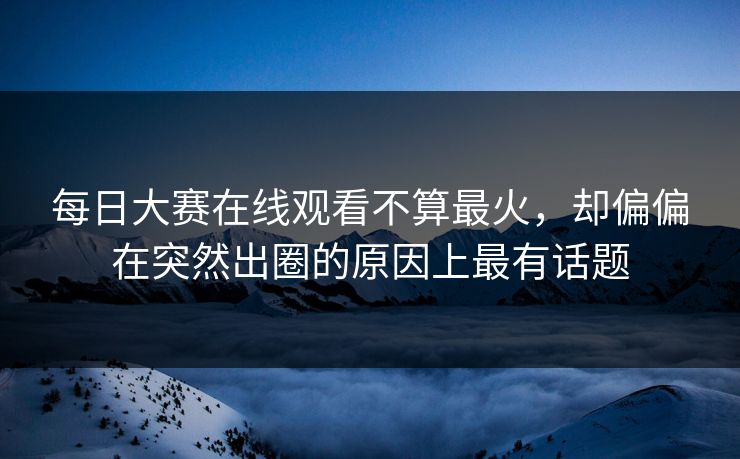 每日大赛在线观看不算最火，却偏偏在突然出圈的原因上最有话题-第1张图片-51吃瓜爆料网 - 今日最热猛瓜