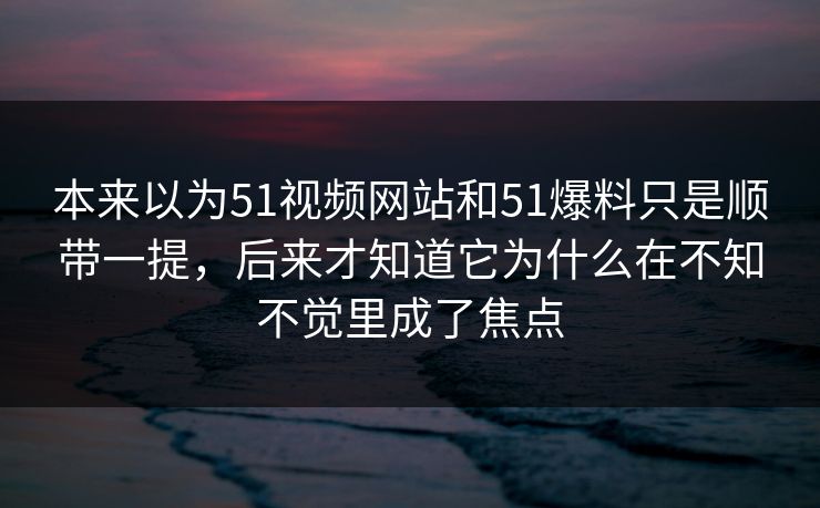 本来以为51视频网站和51爆料只是顺带一提，后来才知道它为什么在不知不觉里成了焦点-第1张图片-51吃瓜爆料网 - 今日最热猛瓜