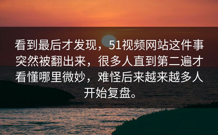 看到最后才发现，51视频网站这件事突然被翻出来，很多人直到第二遍才看懂哪里微妙，难怪后来越来越多人开始复盘。-第1张图片-51吃瓜爆料网 - 今日最热猛瓜