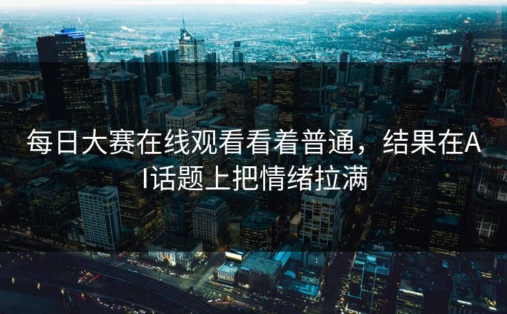 每日大赛在线观看看着普通，结果在AI话题上把情绪拉满-第1张图片-51吃瓜爆料网 - 今日最热猛瓜