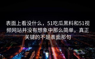 表面上看没什么，51吃瓜黑料和51视频网站并没有想象中那么简单，真正关键的不是表面那句