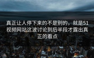 真正让人停下来的不是别的，就是51视频网站这波讨论到后半段才露出真正的看点