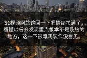 51视频网站这回一下把情绪拉满了，看懂以后会发现重点根本不是最热的地方，这一下很难再装作没看见。