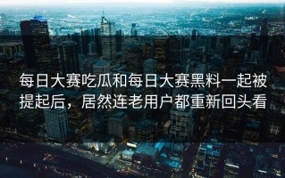 每日大赛吃瓜和每日大赛黑料一起被提起后，居然连老用户都重新回头看