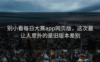 别小看每日大赛app网页版，这次最让人意外的是旧版本差别