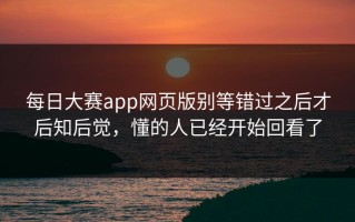 每日大赛app网页版别等错过之后才后知后觉，懂的人已经开始回看了