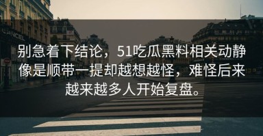 别急着下结论，51吃瓜黑料相关动静像是顺带一提却越想越怪，难怪后来越来越多人开始复盘。