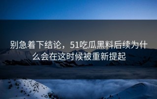 别急着下结论，51吃瓜黑料后续为什么会在这时候被重新提起