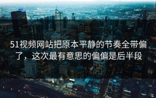 51视频网站把原本平静的节奏全带偏了，这次最有意思的偏偏是后半段