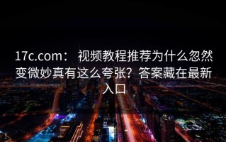 17c.com： 视频教程推荐为什么忽然变微妙真有这么夸张？答案藏在最新入口