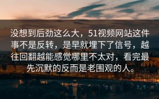 没想到后劲这么大，51视频网站这件事不是反转，是早就埋下了信号，越往回翻越能感觉哪里不太对，看完最先沉默的反而是老围观的人。