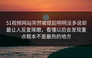 51视频网站突然被提起明明没多说却最让人反复琢磨，看懂以后会发现重点根本不是最热的地方