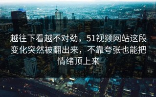 越往下看越不对劲，51视频网站这段变化突然被翻出来，不靠夸张也能把情绪顶上来