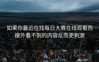 如果你最近在找每日大赛在线观看热搜外看不到的内容反而更刺激