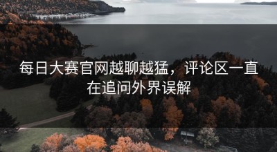 每日大赛官网越聊越猛，评论区一直在追问外界误解