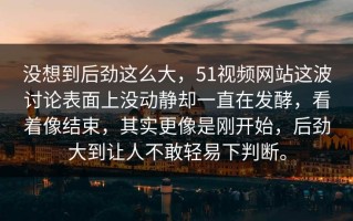 没想到后劲这么大，51视频网站这波讨论表面上没动静却一直在发酵，看着像结束，其实更像是刚开始，后劲大到让人不敢轻易下判断。