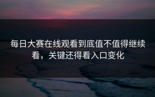 每日大赛在线观看到底值不值得继续看，关键还得看入口变化