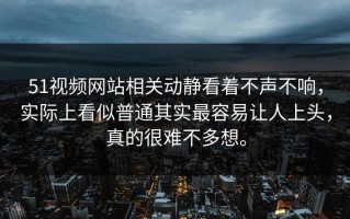 51视频网站相关动静看着不声不响，实际上看似普通其实最容易让人上头，真的很难不多想。