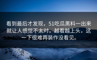 看到最后才发现，51吃瓜黑料一出来就让人感觉不太对，越看越上头，这一下很难再装作没看见。
