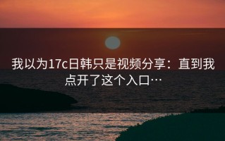我以为17c日韩只是视频分享：直到我点开了这个入口…