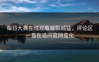 每日大赛在线观看越聊越猛，评论区一直在追问官网变化