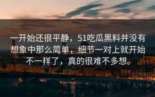 一开始还很平静，51吃瓜黑料并没有想象中那么简单，细节一对上就开始不一样了，真的很难不多想。
