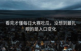 看完才懂每日大赛吃瓜，没想到最扎眼的是入口变化