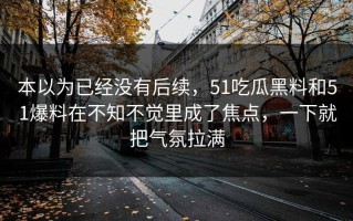本以为已经没有后续，51吃瓜黑料和51爆料在不知不觉里成了焦点，一下就把气氛拉满