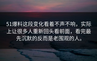 51爆料这段变化看着不声不响，实际上让很多人重新回头看前面，看完最先沉默的反而是老围观的人。