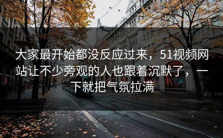 大家最开始都没反应过来，51视频网站让不少旁观的人也跟着沉默了，一下就把气氛拉满-第1张图片-51吃瓜爆料网 - 今日最热猛瓜