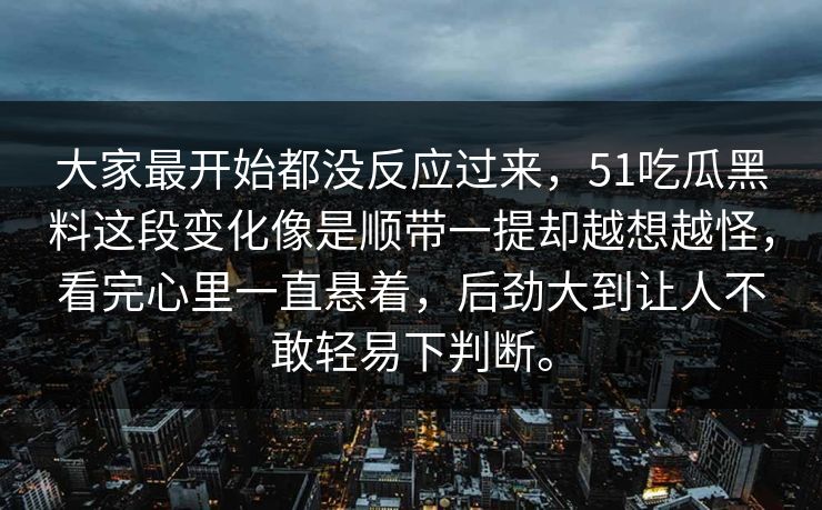 大家最开始都没反应过来，51吃瓜黑料这段变化像是顺带一提却越想越怪，看完心里一直悬着，后劲大到让人不敢轻易下判断。-第1张图片-51吃瓜爆料网 - 今日最热猛瓜