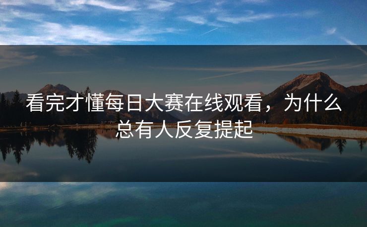 看完才懂每日大赛在线观看，为什么总有人反复提起-第1张图片-51吃瓜爆料网 - 今日最热猛瓜