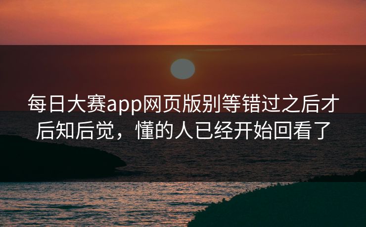 每日大赛app网页版别等错过之后才后知后觉，懂的人已经开始回看了-第1张图片-51吃瓜爆料网 - 今日最热猛瓜