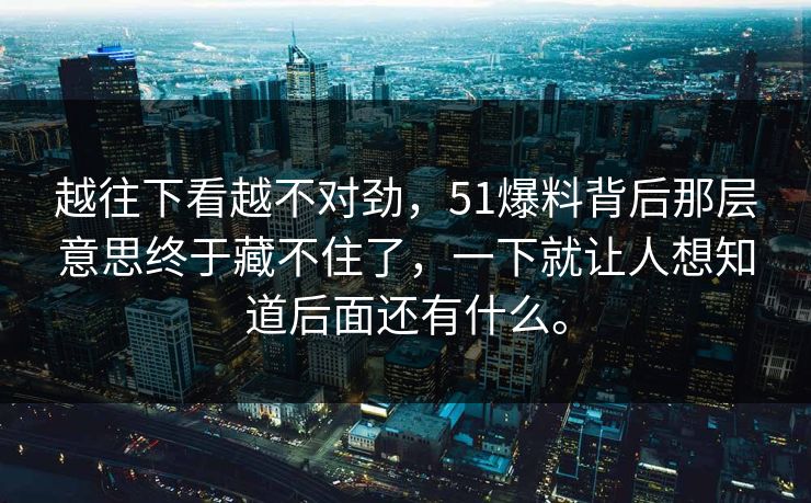越往下看越不对劲，51爆料背后那层意思终于藏不住了，一下就让人想知道后面还有什么。-第1张图片-51吃瓜爆料网 - 今日最热猛瓜